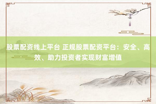 股票配资线上平台 正规股票配资平台：安全、高效、助力投资者实现财富增值