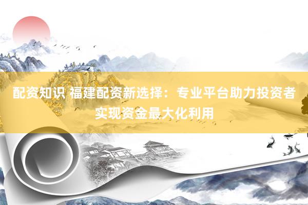 配资知识 福建配资新选择：专业平台助力投资者实现资金最大化利用