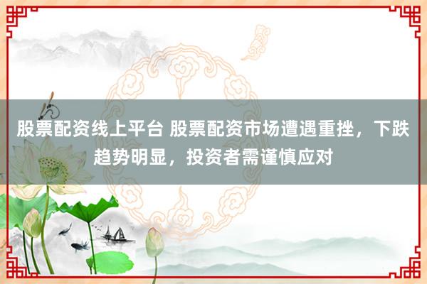 股票配资线上平台 股票配资市场遭遇重挫，下跌趋势明显，投资者需谨慎应对