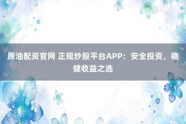 原油配资官网 正规炒股平台APP：安全投资，稳健收益之选