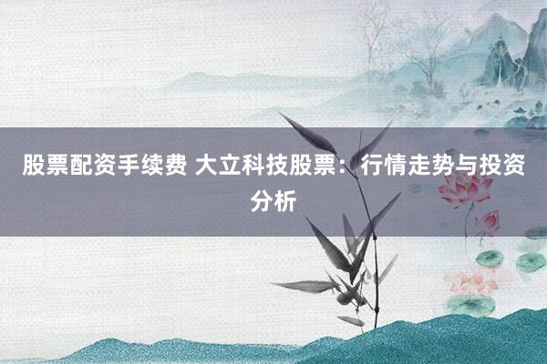 股票配资手续费 大立科技股票：行情走势与投资分析