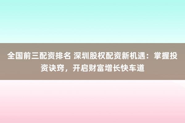 全国前三配资排名 深圳股权配资新机遇：掌握投资诀窍，开启财富增长快车道