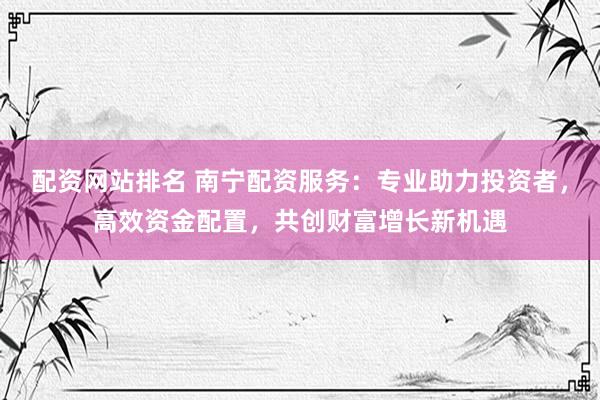 配资网站排名 南宁配资服务：专业助力投资者，高效资金配置，共创财富增长新机遇