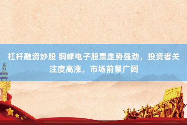 杠杆融资炒股 铜峰电子股票走势强劲，投资者关注度高涨，市场前景广阔