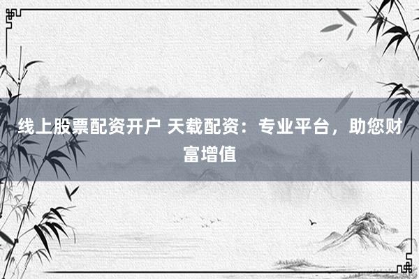 线上股票配资开户 天载配资：专业平台，助您财富增值
