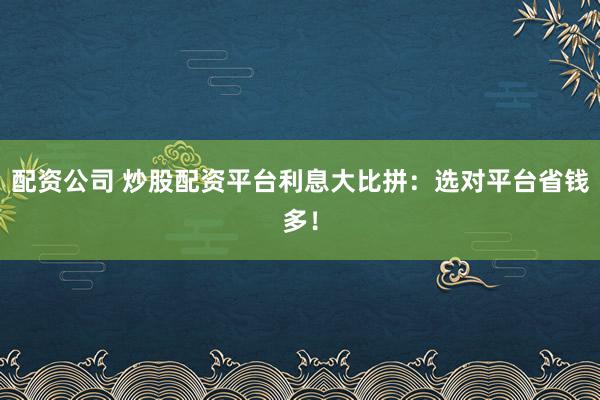 配资公司 炒股配资平台利息大比拼：选对平台省钱多！