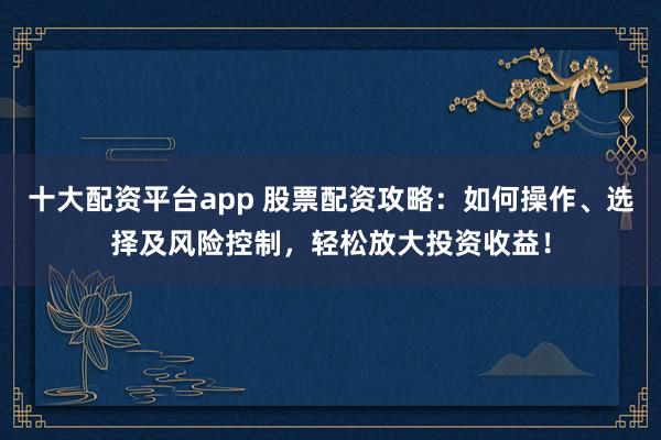 十大配资平台app 股票配资攻略：如何操作、选择及风险控制，轻松放大投资收益！