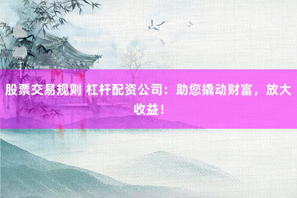 股票交易规则 杠杆配资公司：助您撬动财富，放大收益！