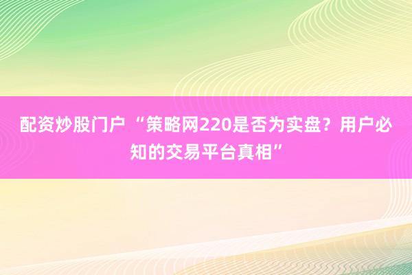 配资炒股门户 “策略网220是否为实盘？用户必知的交易平台真相”