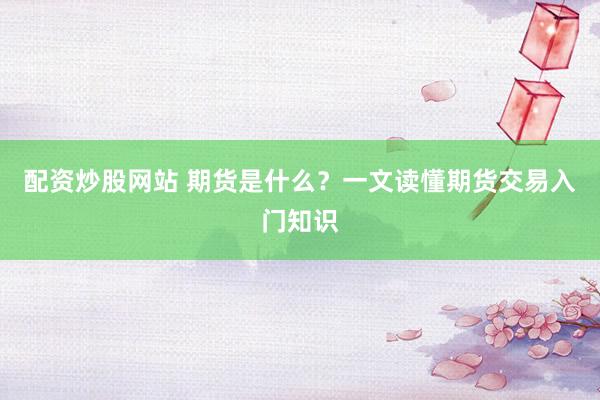 配资炒股网站 期货是什么？一文读懂期货交易入门知识