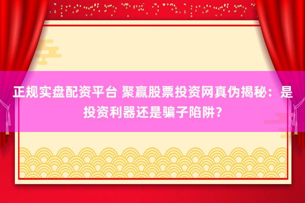 正规实盘配资平台 聚赢股票投资网真伪揭秘：是投资利器还是骗子陷阱？