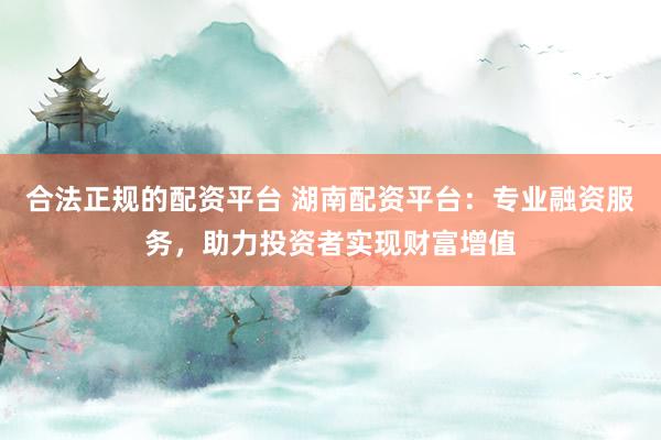 合法正规的配资平台 湖南配资平台：专业融资服务，助力投资者实现财富增值