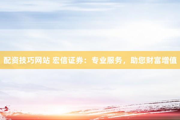 配资技巧网站 宏信证券：专业服务，助您财富增值