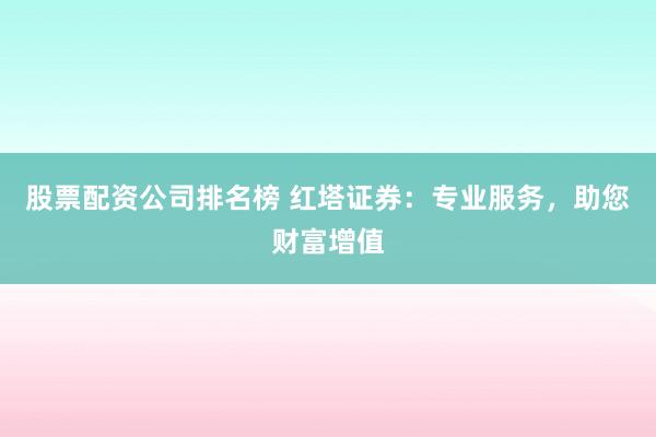股票配资公司排名榜 红塔证券：专业服务，助您财富增值