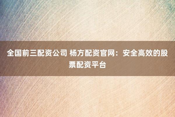 全国前三配资公司 杨方配资官网：安全高效的股票配资平台