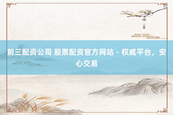 前三配资公司 股票配资官方网站 - 权威平台，安心交易