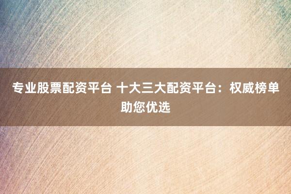 专业股票配资平台 十大三大配资平台：权威榜单助您优选