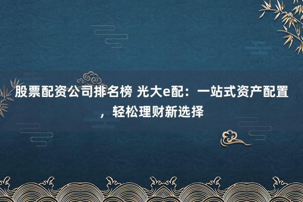 股票配资公司排名榜 光大e配：一站式资产配置，轻松理财新选择
