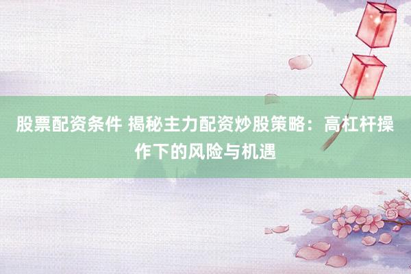 股票配资条件 揭秘主力配资炒股策略：高杠杆操作下的风险与机遇