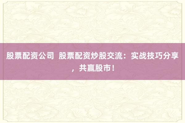 股票配资公司  股票配资炒股交流：实战技巧分享，共赢股市！