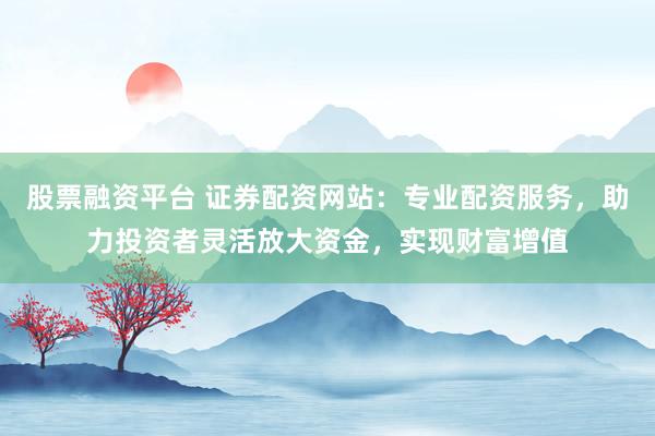 股票融资平台 证券配资网站：专业配资服务，助力投资者灵活放大资金，实现财富增值