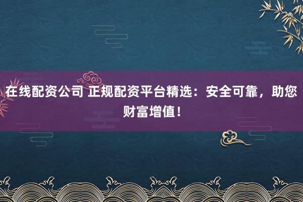 在线配资公司 正规配资平台精选：安全可靠，助您财富增值！