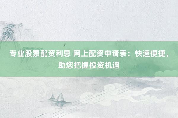 专业股票配资利息 网上配资申请表：快速便捷，助您把握投资机遇