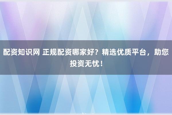 配资知识网 正规配资哪家好？精选优质平台，助您投资无忧！