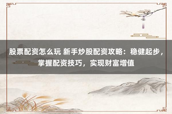 股票配资怎么玩 新手炒股配资攻略：稳健起步，掌握配资技巧，实现财富增值
