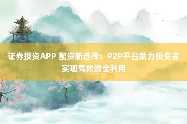 证券投资APP 配资新选择：P2P平台助力投资者实现高效资金利用