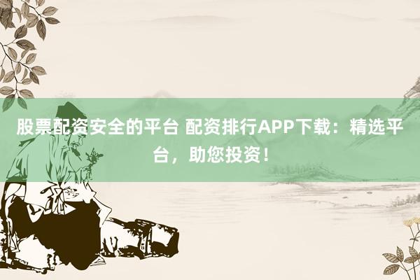 股票配资安全的平台 配资排行APP下载：精选平台，助您投资！