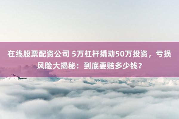 在线股票配资公司 5万杠杆撬动50万投资，亏损风险大揭秘：到底要赔多少钱？