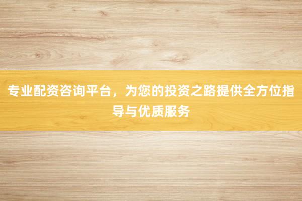 专业配资咨询平台，为您的投资之路提供全方位指导与优质服务