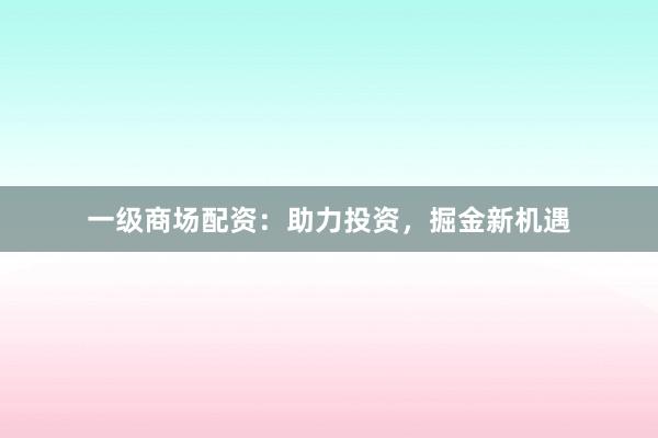 一级商场配资：助力投资，掘金新机遇