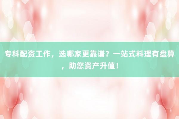 专科配资工作，选哪家更靠谱？一站式料理有盘算，助您资产升值！