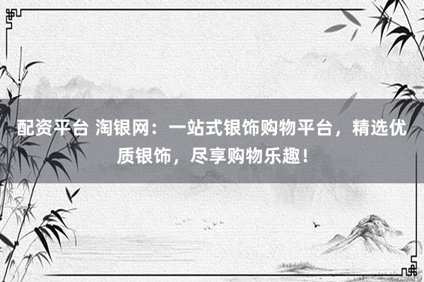 配资平台 淘银网：一站式银饰购物平台，精选优质银饰，尽享购物乐趣！