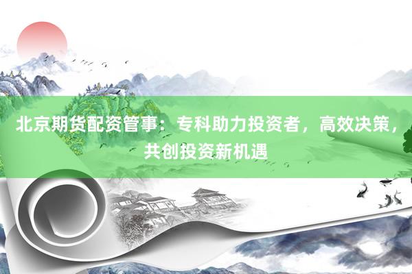 北京期货配资管事：专科助力投资者，高效决策，共创投资新机遇