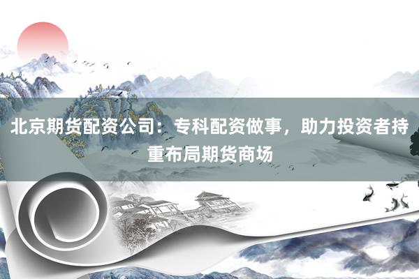 北京期货配资公司：专科配资做事，助力投资者持重布局期货商场