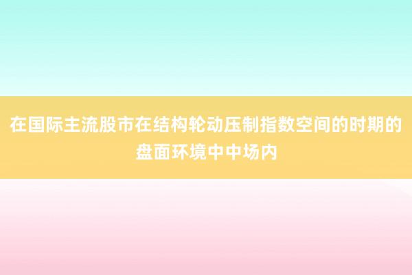 在国际主流股市在结构轮动压制指数空间的时期的盘面环境中中场内