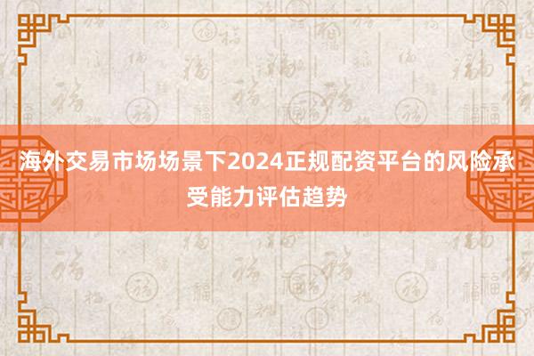 海外交易市场场景下2024正规配资平台的风险承受能力评估趋势