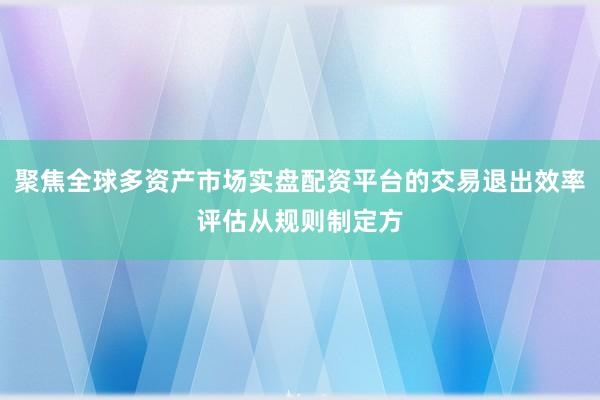 聚焦全球多资产市场实盘配资平台的交易退出效率评估从规则制定方