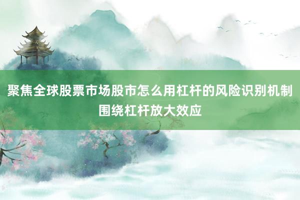 聚焦全球股票市场股市怎么用杠杆的风险识别机制围绕杠杆放大效应