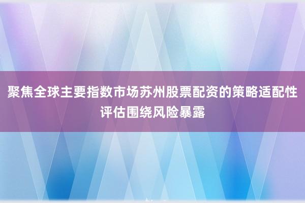 聚焦全球主要指数市场苏州股票配资的策略适配性评估围绕风险暴露