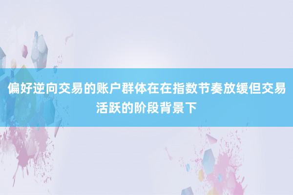 偏好逆向交易的账户群体在在指数节奏放缓但交易活跃的阶段背景下