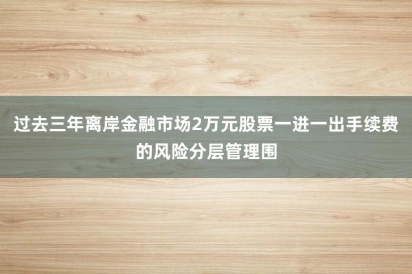 过去三年离岸金融市场2万元股票一进一出手续费的风险分层管理围