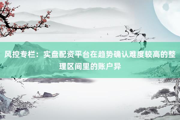 风控专栏：实盘配资平台在趋势确认难度较高的整理区间里的账户异
