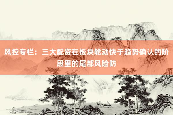 风控专栏：三大配资在板块轮动快于趋势确认的阶段里的尾部风险防