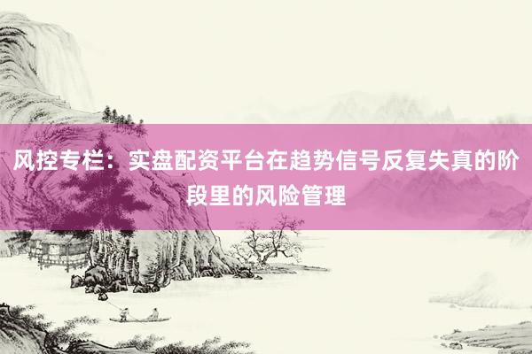 风控专栏：实盘配资平台在趋势信号反复失真的阶段里的风险管理