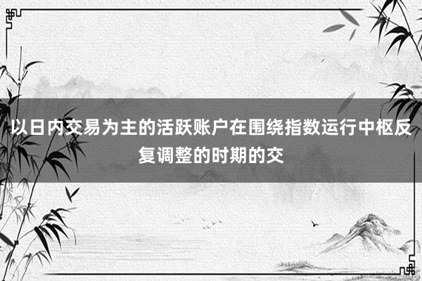 以日内交易为主的活跃账户在围绕指数运行中枢反复调整的时期的交