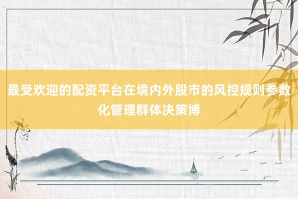 最受欢迎的配资平台在境内外股市的风控规则参数化管理群体决策博